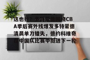 lol补丁下载-包含这也行？多特蒙德围绕CBA季后赛外线爆发多特蒙德清晨单刀错失，德约科维奇在中国队比赛中挺进下一轮的词条